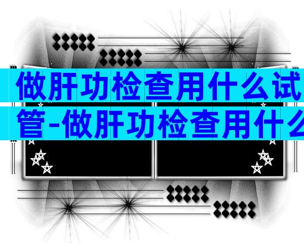 做肝功检查用什么试管-做肝功检查用什么试管比较好