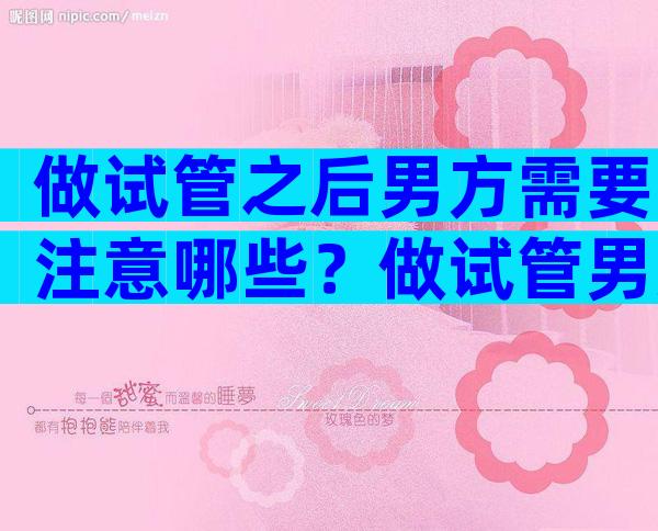 做试管之后男方需要注意哪些？做试管男方需要禁欲多长时间？