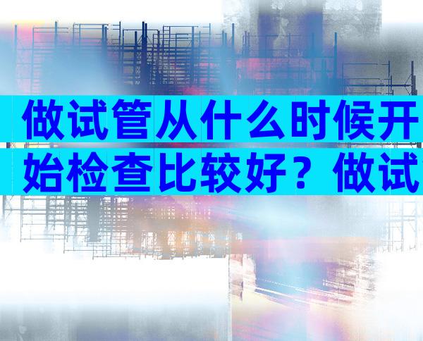 做试管从什么时候开始检查比较好？做试管一般什么时候去检查什么？