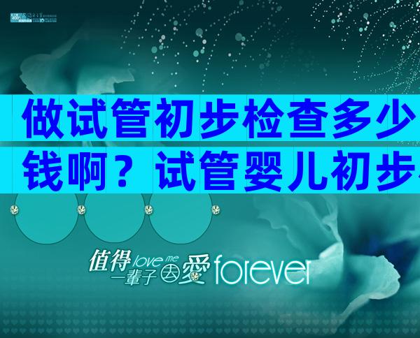 做试管初步检查多少钱啊？试管婴儿初步检查