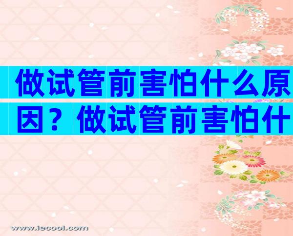做试管前害怕什么原因？做试管前害怕什么原因呢？