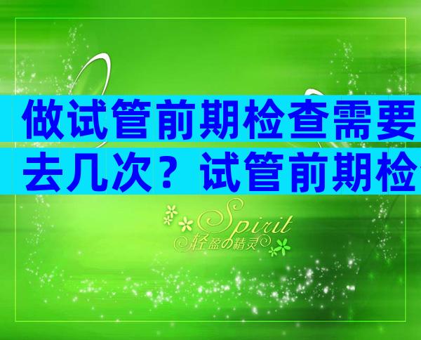 做试管前期检查需要去几次？试管前期检查分几次？