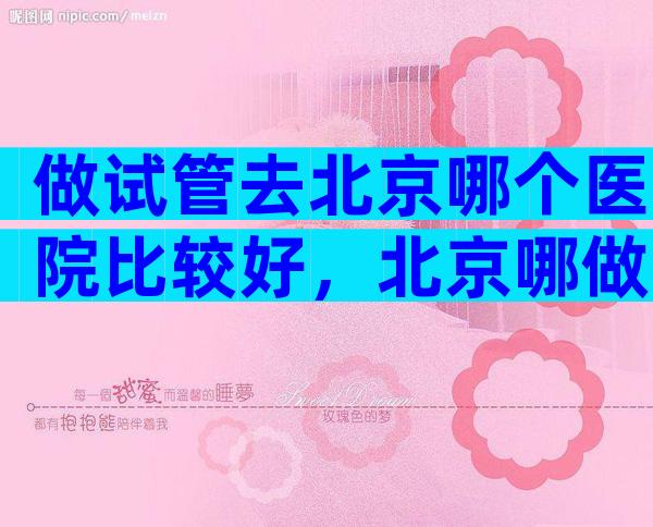 做试管去北京哪个医院比较好，北京哪做试管婴儿比较好