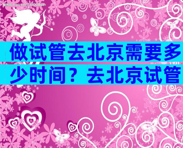 做试管去北京需要多少时间？去北京试管需要多少钱？