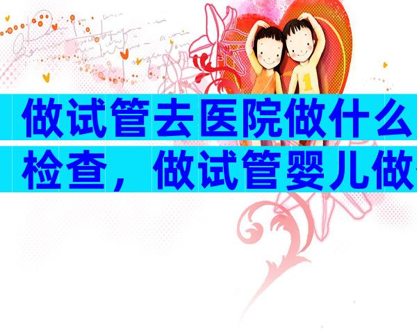 做试管去医院做什么检查，做试管婴儿做什么检查