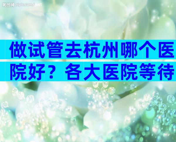 做试管去杭州哪个医院好？各大医院等待时间