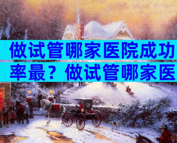 做试管哪家医院成功率最？做试管哪家医院成功率比较高西安？