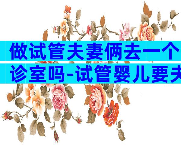 做试管夫妻俩去一个诊室吗-试管婴儿要夫妻一起去吗
