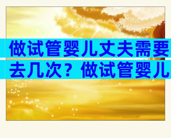 做试管婴儿丈夫需要去几次？做试管婴儿丈夫需要去几次吗？