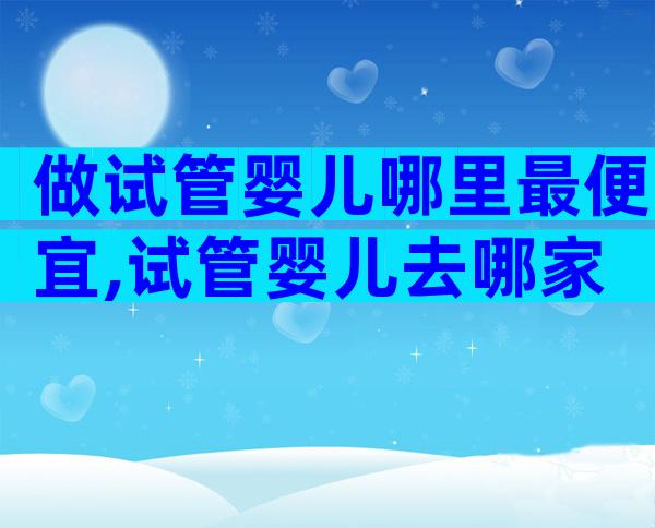 做试管婴儿哪里最便宜,试管婴儿去哪家
