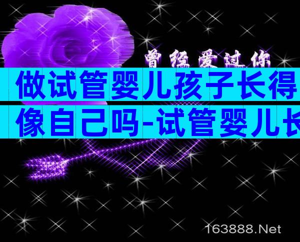 做试管婴儿孩子长得像自己吗-试管婴儿长的像吗
