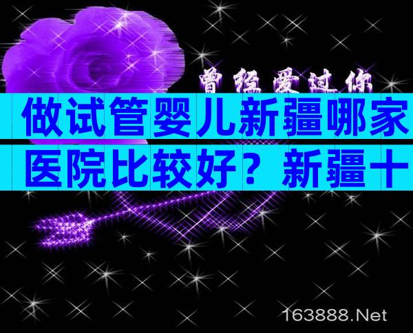做试管婴儿新疆哪家医院比较好？新疆十大试管医院公布