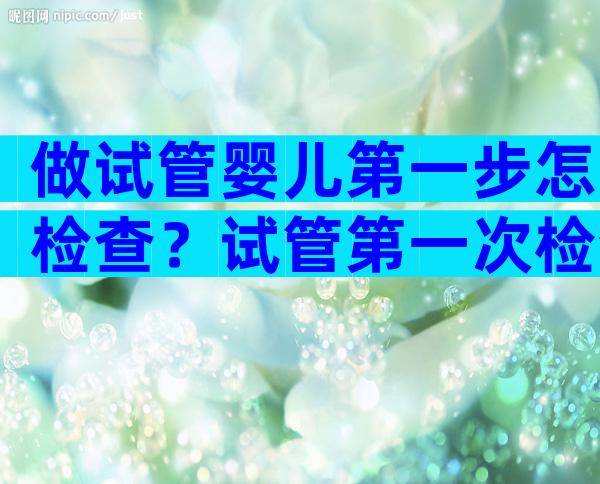 做试管婴儿第一步怎检查？试管第一次检查需要多少钱？