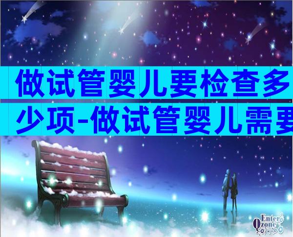 做试管婴儿要检查多少项-做试管婴儿需要查哪些