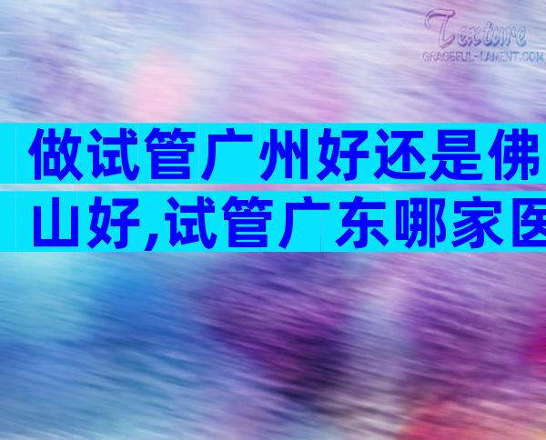 做试管广州好还是佛山好,试管广东哪家医院比较好