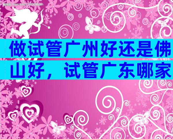 做试管广州好还是佛山好，试管广东哪家医院比较好
