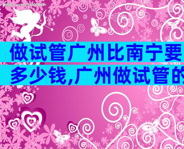 做试管广州比南宁要多少钱,广州做试管的成功率
