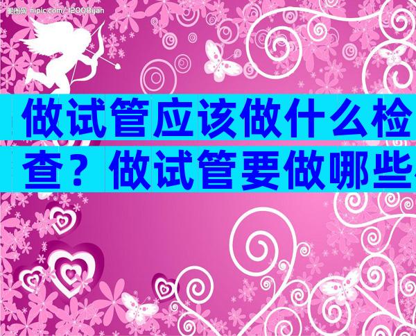 做试管应该做什么检查？做试管要做哪些检查？