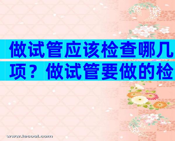 做试管应该检查哪几项？做试管要做的检查