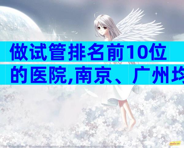 做试管排名前10位的医院,南京、广州均有试管机构上榜