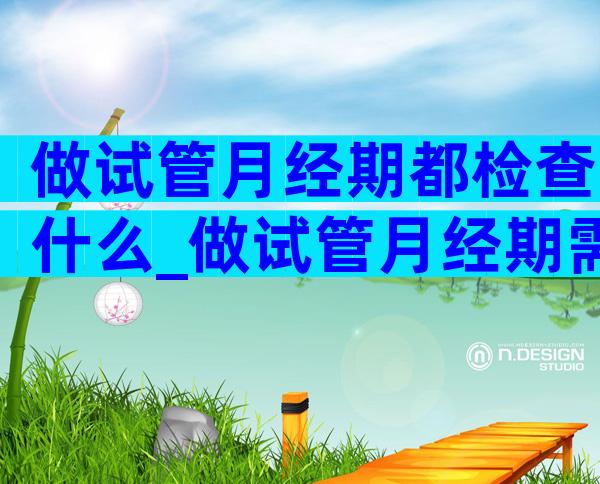 做试管月经期都检查什么_做试管月经期需要检查什么
