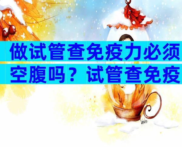 做试管查免疫力必须空腹吗？试管查免疫力主要查哪些？