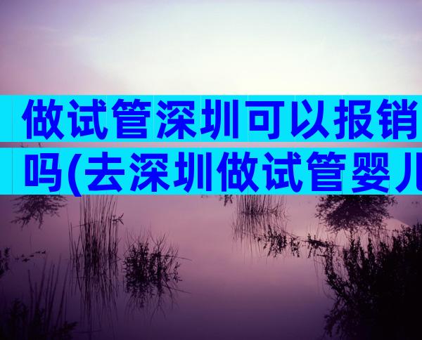 做试管深圳可以报销吗(去深圳做试管婴儿)