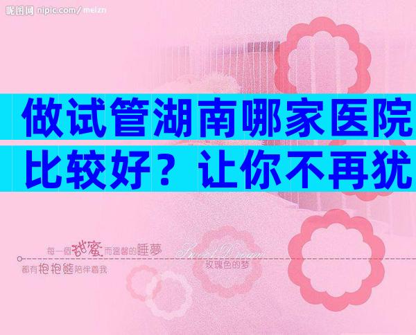 做试管湖南哪家医院比较好？让你不再犹豫