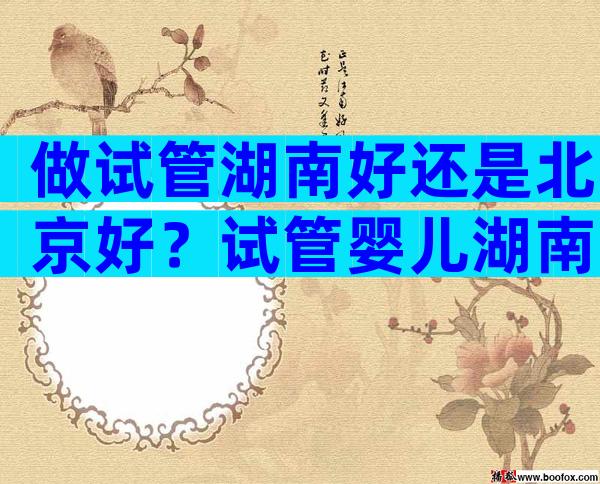 做试管湖南好还是北京好？试管婴儿湖南哪家医院比较好？