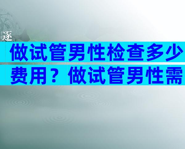 做试管男性检查多少费用？做试管男性需要查哪些？