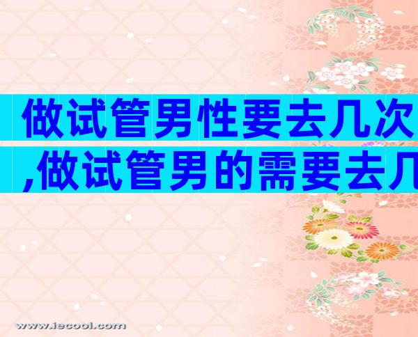 做试管男性要去几次,做试管男的需要去几次