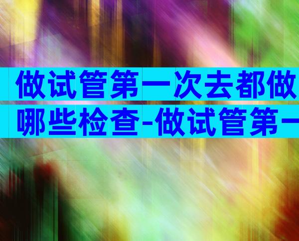 做试管第一次去都做哪些检查-做试管第一次去都做哪些检查项目