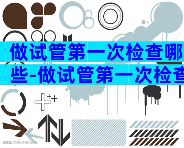 做试管第一次检查哪些-做试管第一次检查哪些西府辅孕.在那里