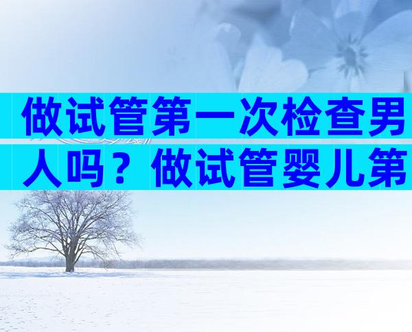 做试管第一次检查男人吗？做试管婴儿第一次检查内容