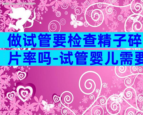 做试管要检查精子碎片率吗-试管婴儿需要检查