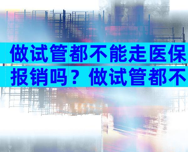 做试管都不能走医保报销吗？做试管都不能走医保报销吗为什么？