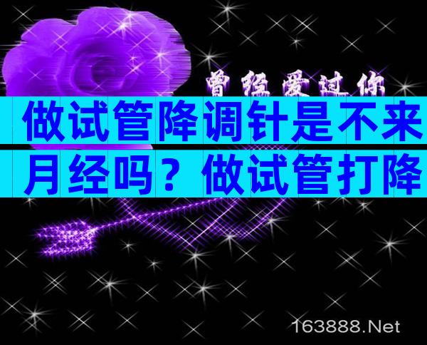 做试管降调针是不来月经吗？做试管打降调针会来月经吗？