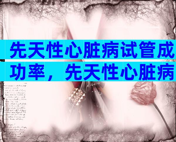 先天性心脏病试管成功率，先天性心脏病试管成功率多少？