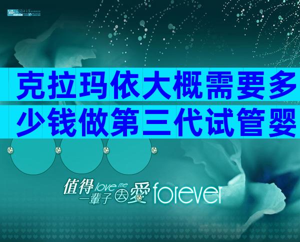 克拉玛依大概需要多少钱做第三代试管婴儿，医院有哪些？