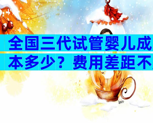 全国三代试管婴儿成本多少？费用差距不是一点点
