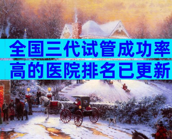 全国三代试管成功率高的医院排名已更新,排名前10有哪些