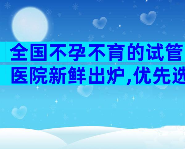 全国不孕不育的试管医院新鲜出炉,优先选择排名靠前的机构
