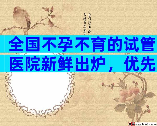 全国不孕不育的试管医院新鲜出炉，优先选择排名靠前的机构