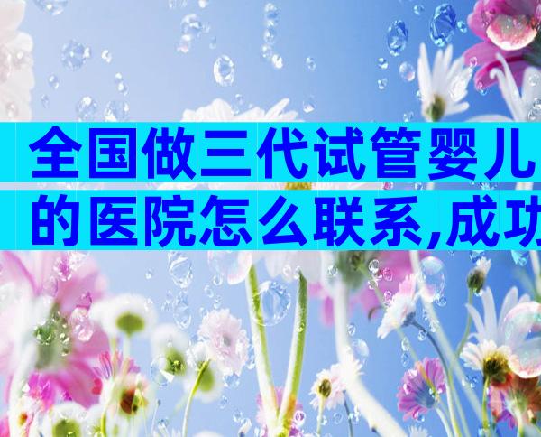 全国做三代试管婴儿的医院怎么联系,成功率比较高的是哪家
