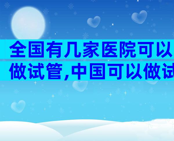 全国有几家医院可以做试管,中国可以做试管的医院