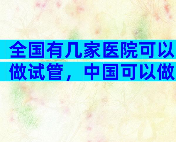 全国有几家医院可以做试管，中国可以做试管的医院