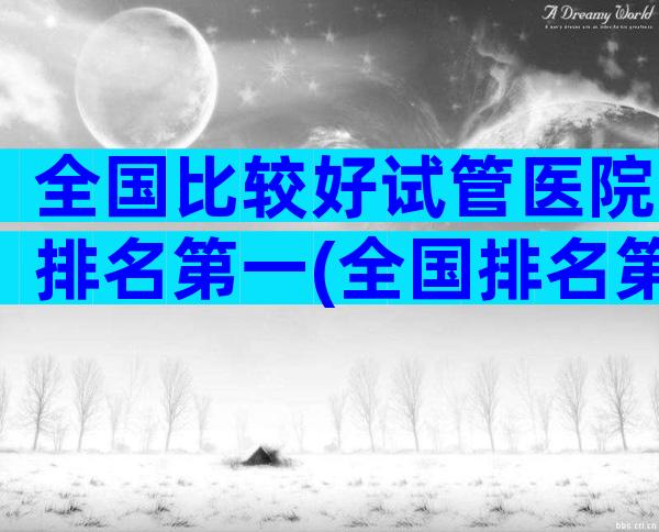 全国比较好试管医院排名第一(全国排名第一的试管婴儿医院)