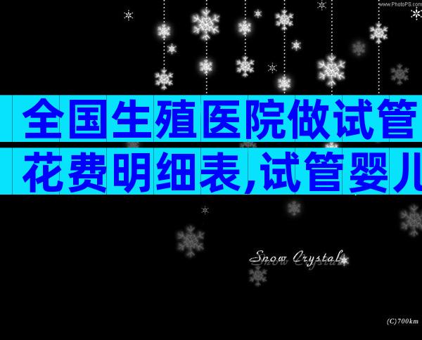 全国生殖医院做试管花费明细表,试管婴儿价目表