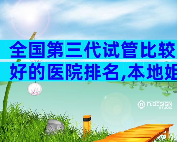 全国第三代试管比较好的医院排名,本地姐妹推荐