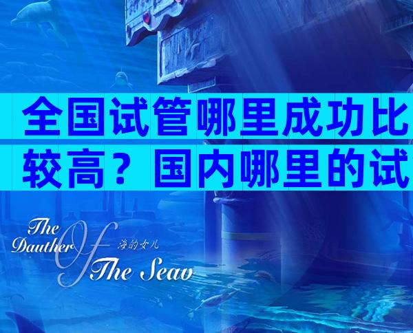 全国试管哪里成功比较高？国内哪里的试管婴儿技术最先进？